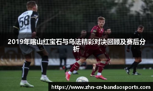 2019年喀山红宝石与乌法精彩对决回顾及赛后分析